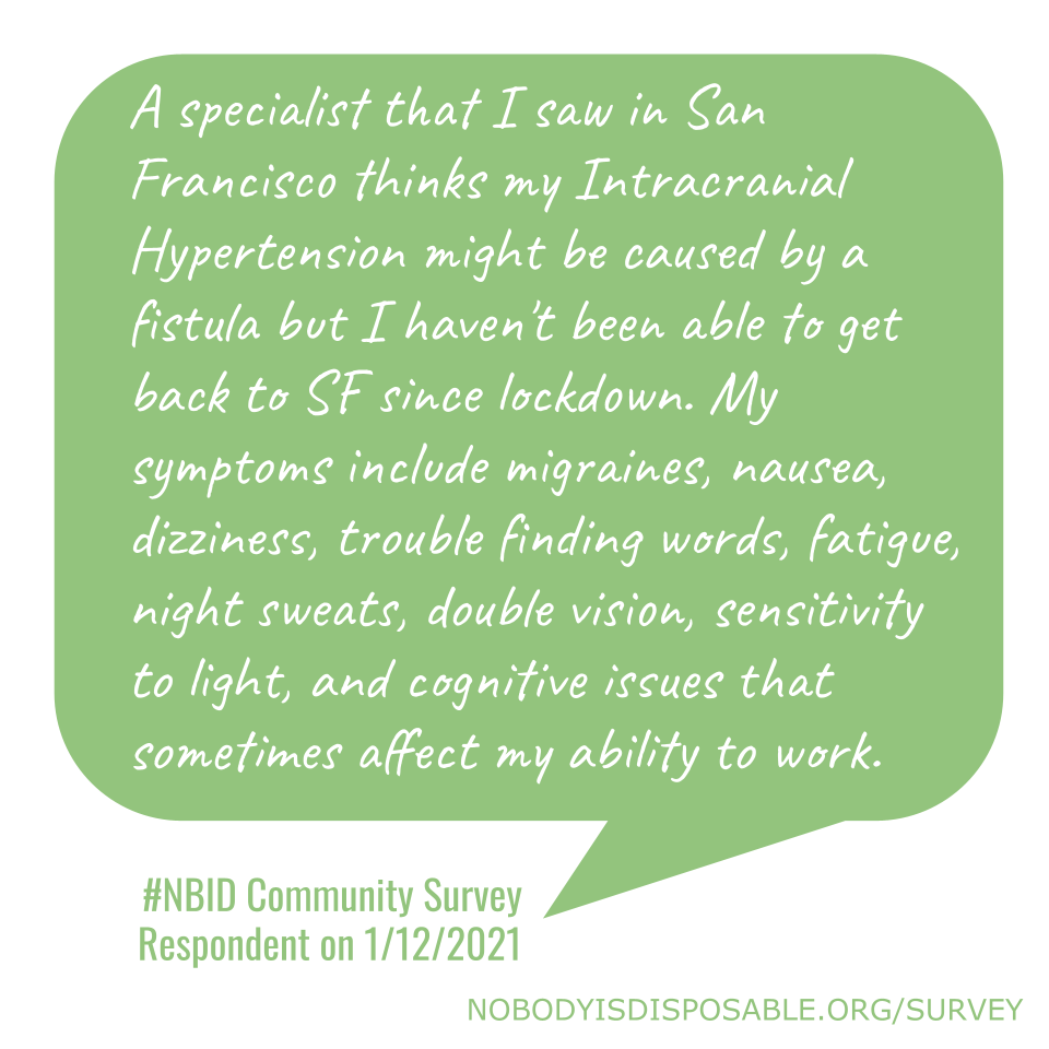 A specialist that I saw in San Francisco thinks my Intracranial Hypertension might be caused by a fistula but I haven't been able to get back to SF since lockdown. My symptoms include migraines, nausea, dizziness, trouble finding words, fatigue, night sweats, double vision, sensitivity to light, and cognitive issues that sometimes affect my ability to work. - #NBID Community Survey Respondent on 1/12/2021