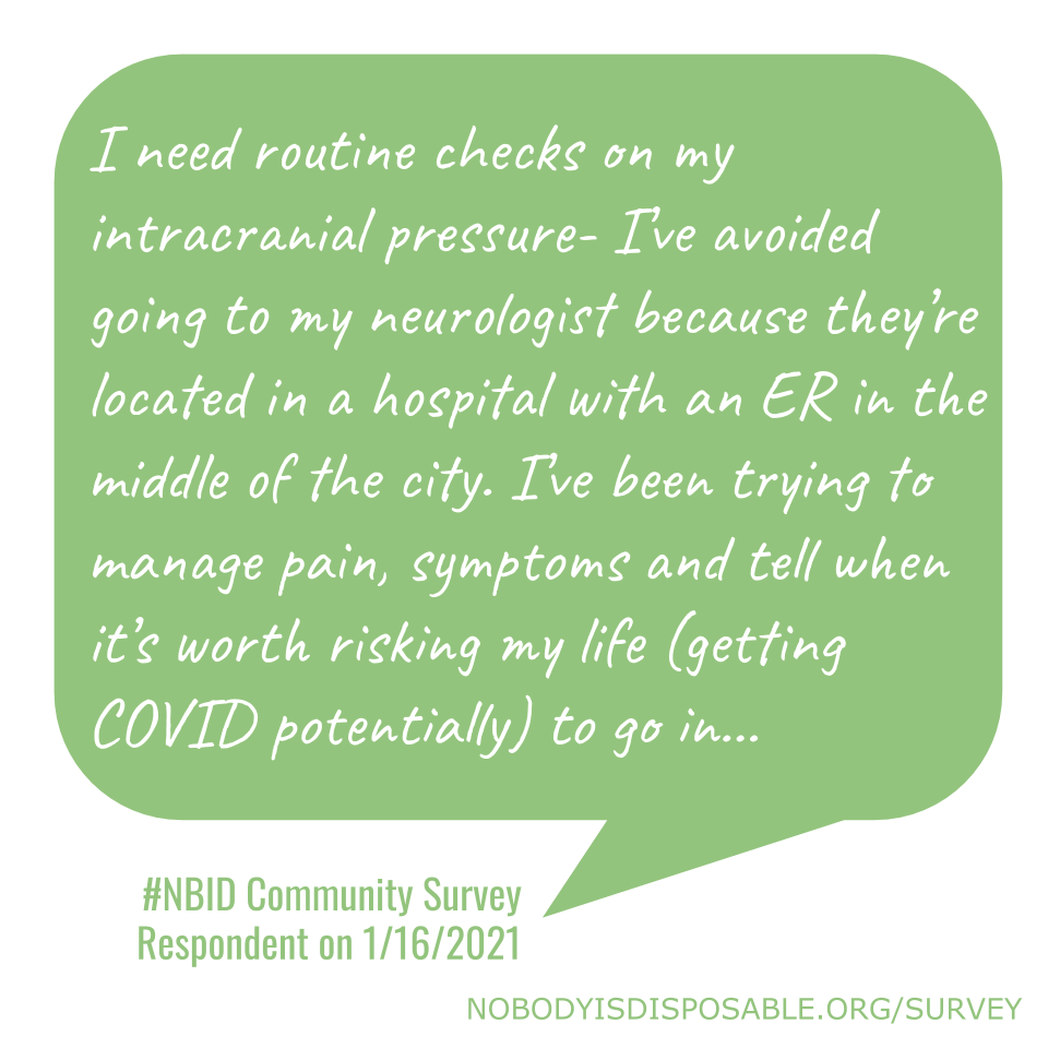 I need routine checks on my intracranial pressure- I’ve avoided going to my neurologist because they’re located in a hospital with an ER in the middle of the city. I’ve been trying to manage pain, symptoms and tell when it’s worth risking my life (getting COVID potentially) to go in… - #NBID Community Survey Respondent on 1/16/2021