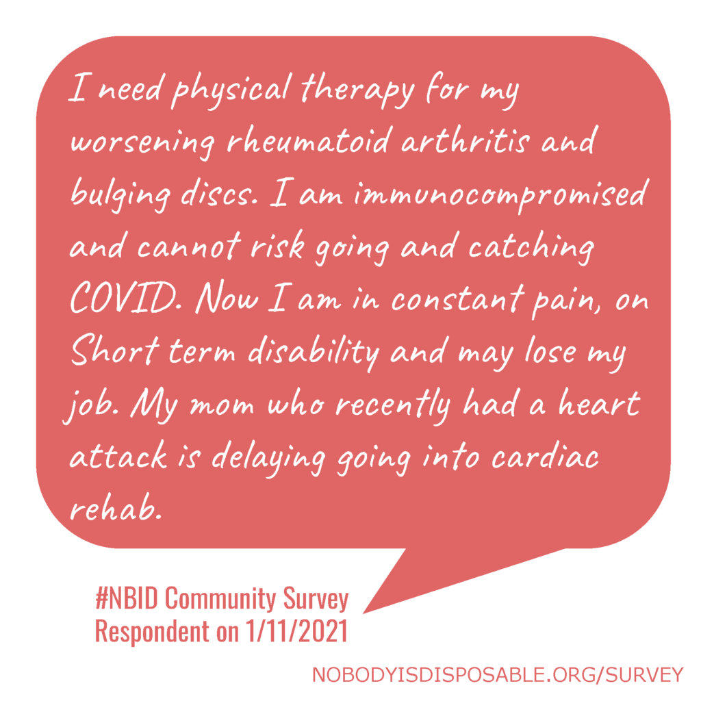 I need physical therapy for my worsening rheumatoid arthritis and bulging discs. I am immunocompromised and cannot risk going and catching COVID. Now I am in constant pain, on Short term disability and may lose my job. My mom who recently had a heart attack is delaying going into cardiac rehab. #NBID Community Survey Respondent on 1/11/2021